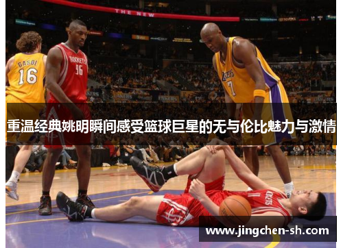 重温经典姚明瞬间感受篮球巨星的无与伦比魅力与激情