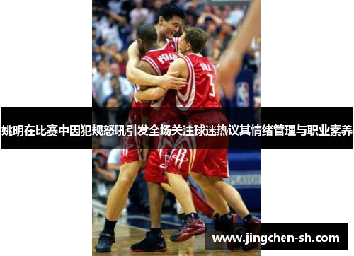 姚明在比赛中因犯规怒吼引发全场关注球迷热议其情绪管理与职业素养