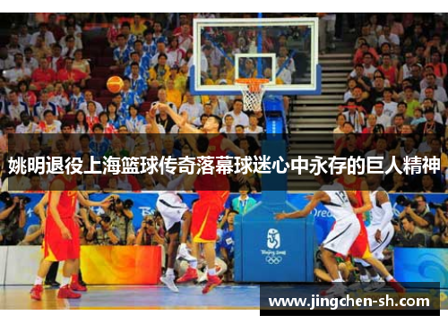 姚明退役上海篮球传奇落幕球迷心中永存的巨人精神