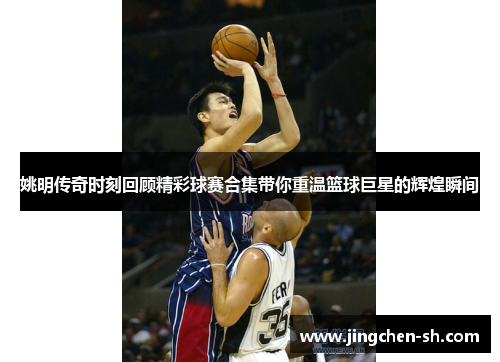 姚明传奇时刻回顾精彩球赛合集带你重温篮球巨星的辉煌瞬间