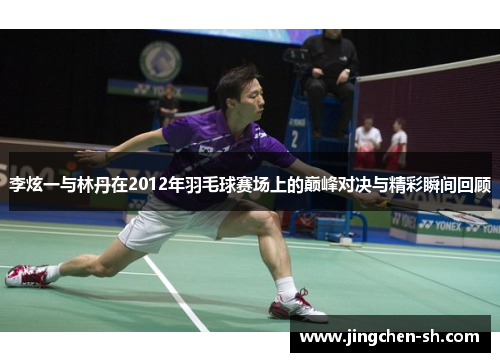 李炫一与林丹在2012年羽毛球赛场上的巅峰对决与精彩瞬间回顾